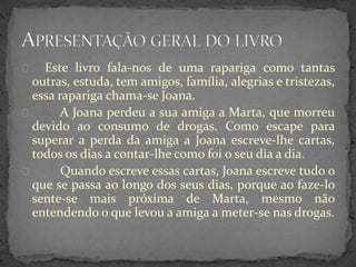 Este livro fala-nos de uma rapariga como tantas
outras, estuda, tem amigos, família, alegrias e tristezas,
essa rapariga chama-se Joana.
A Joana perdeu a sua amiga a Marta, que morreu
devido ao consumo de drogas. Como escape para
superar a perda da amiga a Joana escreve-lhe cartas,
todos os dias a contar-lhe como foi o seu dia a dia.
Quando escreve essas cartas, Joana escreve tudo o
que se passa ao longo dos seus dias, porque ao faze-lo
sente-se mais próxima de Marta, mesmo não
entendendo o que levou a amiga a meter-se nas drogas.
 