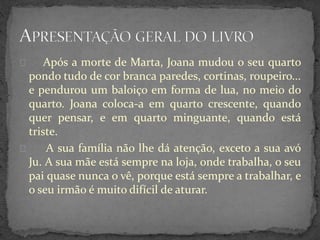 Após a morte de Marta, Joana mudou o seu quarto
pondo tudo de cor branca paredes, cortinas, roupeiro...
e pendurou um baloiço em forma de lua, no meio do
quarto. Joana coloca-a em quarto crescente, quando
quer pensar, e em quarto minguante, quando está
triste.
A sua família não lhe dá atenção, exceto a sua avó
Ju. A sua mãe está sempre na loja, onde trabalha, o seu
pai quase nunca o vê, porque está sempre a trabalhar, e
o seu irmão é muito difícil de aturar.
 