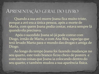 Quando a sua avó morre Joana fica muito triste,
porque a avó era a única pessoa, após a morte de
Marta, com quem Joana podia contar, estava sempre lá
quando ela precisava.
Após o sucedido Joana só já pode contar com
Diogo, irmão de Marta, e com Ana Rita, rapariga que
terá levado Marta para o mundo das drogas e amiga de
Diogo.
Ao longo do tempo Joana foi fazendo mudanças no
seu quarto, este todo branco ficou cheio de posters e
com outras coisas que Joana ia colocando dentro do
seu quarto, e também mudou a sua aparência física.
 