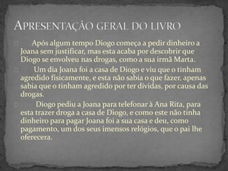Após algum tempo Diogo começa a pedir dinheiro a
Joana sem justificar, mas esta acaba por descobrir que
Diogo se envolveu nas drogas, como a sua irmã Marta.
Um dia Joana foi a casa de Diogo e viu que o tinham
agredido fisicamente, e esta não sabia o que fazer, apenas
sabia que o tinham agredido por ter dívidas, por causa das
drogas.
Diogo pediu a Joana para telefonar à Ana Rita, para
esta trazer droga a casa de Diogo, e como este não tinha
dinheiro para pagar Joana foi a sua casa e deu, como
pagamento, um dos seus imensos relógios, que o pai lhe
oferecera.
 