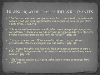  “ Então, num momento completamente louco, desvairada, passei-me da
    cabeça e pedi-lhe para experimentar um bocado, só para ver que efeito
    aquilo tinha. ”, pág. 153

    “ Às vezes tenho tanta vontade de falar com o meu pai que ligo para o
    consultório. (…) Será que ele não percebe que preciso dele? (…) Que será
    preciso acontecer para ele ver, para ele me ver?! ”, pág. 156

   “ Vou para de escrever. Dói-me a mão, dói-me o corpo, dói-me o
    pensamento. Dói-me a coragem que não tenho. ”, pág. 156

    “ (…) nunca imaginei que fosse tão fácil uma pessoa passar-se para o
    lado de lá, o lado para onde tu te passaste, o lado que eu sabia que era
    errado! ”, pág. 166

   “ Ele ficou no quarto. (…) Agora tinha todo o tempo do mundo. Para
    quê? ”, pág. 171
 