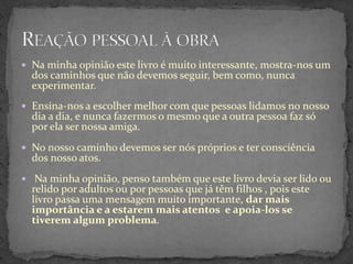  Na minha opinião este livro é muito interessante, mostra-nos um
  dos caminhos que não devemos seguir, bem como, nunca
  experimentar.
 Ensina-nos a escolher melhor com que pessoas lidamos no nosso
  dia a dia, e nunca fazermos o mesmo que a outra pessoa faz só
  por ela ser nossa amiga.
 No nosso caminho devemos ser nós próprios e ter consciência
  dos nosso atos.
 Na minha opinião, penso também que este livro devia ser lido ou
  relido por adultos ou por pessoas que já têm filhos , pois este
  livro passa uma mensagem muito importante, dar mais
  importância e a estarem mais atentos e apoia-los se
  tiverem algum problema.
 