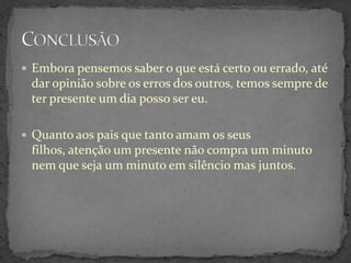  Embora pensemos saber o que está certo ou errado, até
 dar opinião sobre os erros dos outros, temos sempre de
 ter presente um dia posso ser eu.

 Quanto aos pais que tanto amam os seus
 filhos, atenção um presente não compra um minuto
 nem que seja um minuto em silêncio mas juntos.
 