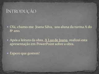  Olá, chamo-me Joana Silva, sou aluna da turma A do
  8º ano.

 Após a leitura da obra, A Lua de Joana, realizei esta
  apresentação em PowerPoint sobre a obra.

 Espero que gostem!
 