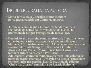  Maria Teresa Maia Gonzalez, é uma escritora
  portuguesa, nascida em Coimbra, em 1958.

 Licenciada em Língua e Literaturas Modernas, pela
  Faculdade de Letras da Universidade de Lisboa, foi
  professora de Língua Portuguesa de 1982 a 1997.
 Deu início à sua carreira como escritora de literatura juvenil
  em 1989, tem vários livros publicados como: Gaspar e
  Mariana, A Fonte dos Segredos, , A Lua de Joana (o seu maior
  sucesso editorial), Sempre do Teu Lado, O Clube dos
  Atores, A Cruz Vazia,... Maria Teresa Maia Gonzalez é
  também autora da coleção “ Profissão:
  Adolescente”, começou também a escrever uma coleção de
  peças de teatro, chamada “ Um Palco na Escola”, para serem
  representadas nas escolas. É ainda coautora da coleção
  “Clube das Chaves”, com Maria do Rosário Pedreira.
 