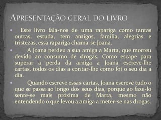     Este livro fala-nos de uma rapariga como tantas
  outras, estuda, tem amigos, família, alegrias e
  tristezas, essa rapariga chama-se Joana.
       A Joana perdeu a sua amiga a Marta, que morreu
  devido ao consumo de drogas. Como escape para
  superar a perda da amiga a Joana escreve-lhe
  cartas, todos os dias a contar-lhe como foi o seu dia a
  dia.
       Quando escreve essas cartas, Joana escreve tudo o
  que se passa ao longo dos seus dias, porque ao faze-lo
  sente-se mais próxima de Marta, mesmo não
  entendendo o que levou a amiga a meter-se nas drogas.
 