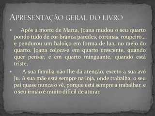      Após a morte de Marta, Joana mudou o seu quarto
  pondo tudo de cor branca paredes, cortinas, roupeiro...
  e pendurou um baloiço em forma de lua, no meio do
  quarto. Joana coloca-a em quarto crescente, quando
  quer pensar, e em quarto minguante, quando está
  triste.
     A sua família não lhe dá atenção, exceto a sua avó
  Ju. A sua mãe está sempre na loja, onde trabalha, o seu
  pai quase nunca o vê, porque está sempre a trabalhar, e
  o seu irmão é muito difícil de aturar.
 