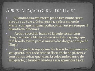      Quando a sua avó morre Joana fica muito triste,
  porque a avó era a única pessoa, após a morte de
  Marta, com quem Joana podia contar, estava sempre lá
  quando ela precisava.
     Após o sucedido Joana só já pode contar com
  Diogo, irmão de Marta, e com Ana Rita, rapariga que
  terá levado Marta para o mundo das drogas e amiga de
  Diogo.
     Ao longo do tempo Joana foi fazendo mudanças no
  seu quarto, este todo branco ficou cheio de posters e
  com outras coisas que Joana ia colocando dentro do
  seu quarto, e também mudou a sua aparência física.
 