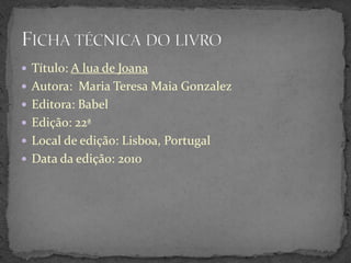  Título: A lua de Joana
 Autora: Maria Teresa Maia Gonzalez
 Editora: Babel
 Edição: 22ª
 Local de edição: Lisboa, Portugal
 Data da edição: 2010
 