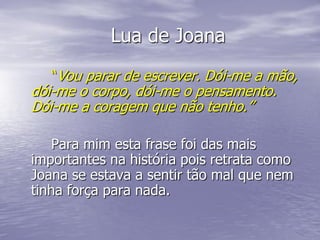 Lua de Joana
   “Vou parar de escrever. Dói-me a mão,
dói-me o corpo, dói-me o pensamento.
Dói-me a coragem que não tenho.”

    Para mim esta frase foi das mais
importantes na história pois retrata como
Joana se estava a sentir tão mal que nem
tinha força para nada.
 