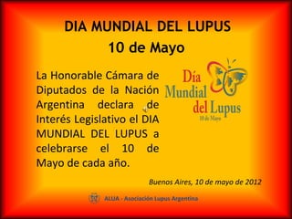  DIA MUNDIAL DEL LUPUS
10 de Mayo
La Honorable Cámara de 
Diputados  de  la  Nación 
Argentina  declara  de 
Interés Legislativo el DIA 
MUNDIAL  DEL  LUPUS  a 
celebrarse  el  10  de 
Mayo de cada año.
ALUA - Asociación Lupus Argentina
Buenos Aires, 10 de mayo de 2012
 