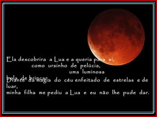 Ela descobrira  a Lua e a queria para  si,  como  ursinho  de  pelúcia,  uma  luminosa  bola  de brincar.  Diante  da magia  do  céu enfeitado  de  estrelas  e de  luar,  minha  filha  me pediu  a Lua  e  eu  não  lhe  pude  dar. 