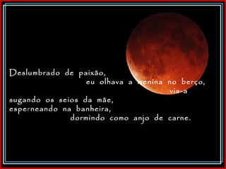 Deslumbrado  de  paixão,  eu  olhava  a  menina  no  berço,  via-a  sugando  os  seios  da  mãe,  espe r neando  na  banheira,  dormindo  como  anjo  de  carne.  