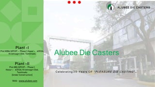 Alubee Die Casters
Plant -I
Plot #20A,SIPCOT – Phase 1,Hosur – 635126,
Krishnagiri Dist, Tamilnadu
Plant -II
Plot #83,SIPCOT – Phase 1,
Hosur – 635126, Krishnagiri Dist,
Tamilnadu
[Under Construction]
ALUBEE DIE CASTERS
Celebrating 3 0 Year s OF “ PLEASURE DIE CASTING” …
Web : www.alubee.com
 