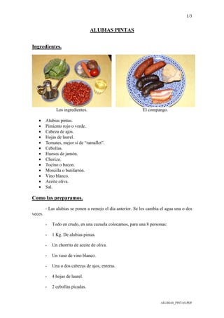 1/3
ALUBIAS_PINTAS.PDF
ALUBIAS PINTAS
Ingredientes.
Los ingredientes. El compango.
• Alubias pintas.
• Pimiento rojo o verde.
• Cabeza de ajos.
• Hojas de laurel.
• Tomates, mejor si de “ramallet”.
• Cebollas.
• Huesos de jamón.
• Chorizo.
• Tocino o bacon.
• Morcilla o butifarrón.
• Vino blanco.
• Aceite oliva.
• Sal.
Como las preparamos.
- Las alubias se ponen a remojo el día anterior. Se les cambia el agua una o dos
veces.
- Todo en crudo, en una cazuela colocamos, para una 8 personas:
- 1 Kg. De alubias pintas.
- Un chorrito de aceite de oliva.
- Un vaso de vino blanco.
- Una o dos cabezas de ajos, enteras.
- 4 hojas de laurel.
- 2 cebollas picadas.
 
