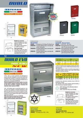 DUBLO EVO
INOX 470LI
12
DUBLO
Modello da recinzione
Il tetto parapioggia può essere
applicato, spostando viti e dadi,
sulla parte anteriore
della cassetta, trasformandola in
un modello da recinzione
Fencemountmodel
Can easily be turned into fence
mount model with rear access by
removing screws and nuts and fi-
xingweatherhoodtotherear.
Modello da recinzione
Il tetto parapioggia può essere
applicato, spostando viti e dadi,
sulla parte anteriore
della cassetta, trasformandola in
un modello da recinzione
Fencemountmodel
Can easily be turned into fence
mount model with rear access by
removing screws and nuts and fi-
xingweatherhoodtotherear.
(confezione da 6 pezzi)
PER ESTERNO
DR2EIX • Inacciaioinox18/10finituraTDL(TelaDiLino)
DR2EVGH • In lamiera elettrozincata e verniciata alle
polveri colore ghisa
DR2EVRO • In lamiera elettrozincata e verniciata alle
polveri colore rosso
DR2EVVE • In lamiera elettrozincata e verniciata alle
polveri colore verde
(6-pieces package)
OUTDOORS - MAGAZINE FORMAT
DR2EIX • 18/10 S/S - TDL finish
DR2EVGH • Electrogalvanized sheet steel,
cast-iron grey epoxypowder painted.
DR2EVRO • Electrogalvanized sheet steel,
red epoxypowder painted.
DR2EVVE • Electrogalvanized sheet steel,
green epoxypowder painted.
DR2EIX
DR2EVRO
DR2EVGH DR2EVVE
E S T E R N O
Made in Italy
FORMATO RIVISTA
E S T E R N O
Made in Italy
FORMATO RIVISTA
N E W
DR2EIXL
(confezione da 6 pezzi)
PER ESTERNO
MODELLO CON TETTO
DR2EIXL • In acciaio inox 470LI - 24Cr
(6-pieces package)
OUTDOORS
WITH WEATHER HOOD
DR2EIXL • 470LI - 24 Cr stainless steel
Il 470LI - 24Cr è un acciaio superferritico nato dall’esigenza di
proporre alternative vantaggiose ad acciai aventi elevati tenori
di resistenza alla corrosione. La particolare composizione chi-
mica(Cromo,TitanioeNiobio)eleprestazioniottenibilifannodi
questo acciaio un’evoluzione dell’AISI 304.
Queste le caratteristiche principali rispetto al normale
acciaio ISI 304: maggiore resistenza alla corrosione
ed alla tenso-corrosione; maggiore robustezza del
materiale; totale assenza di Nichel.
470LI - 24Cr stainless steel is a super-ferritic grade born from
the need for the availability of competitive alternatives to steel
grades with high performance of corrosion resistance; the spe-
cific production process and chemical composition ensure the
achievingofcorrosionresistancelevelshighertotraditionalsteel
grades such as AISI 304.
470LI main features comparing to AISI 304:
higher corrosion and tenso-corrosion resistance;
higher material hardness; without Nichel.
Finitura
TDL
(Tela Di Lino)
Finish
EFFET EVO inox 470LI difende la natura e
l’ecosostenibilità.
EFFE T EVO inox 470LI is eco-friendly.
L’acciaio inox utilizzato contiene circa il 65% di
materiale riciclato.
The stainless steel used contains approximately a
65% of scrap as recycled material.
L’indice di resistenza alla corrosione è basato sulla valuta-
zione di un indice numerico PREN (Pitting Resistance Equi-
valent Number).
The ability resistance pitting by stainless steel grades is
expressed through a numeric index called PREN (Pitting
Resistance Equivalent Number)
 