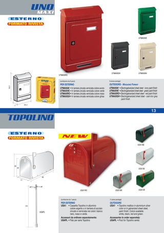 TOPOLINO
NEW
USA1RO
UNOMAXI
E S T E R N O
FORMATO RIVISTA
UTMAXIVE
UTMAXIRO
UTMAXIGH UTMAXIAV
(confezione da 6 pezzi)
PER ESTERNO
UTMAXIAV • In lamiera zincata verniciata colore avorio
UTMAXIVE • In lamiera zincata verniciata colore verde
UTMAXIRO• In lamiera zincata verniciata colore rosso
UTMAXIGH• In lamiera zincata verniciata colore ghisa
6-pieces package)
OUTDOORS - MAGAZINE FORMAT
UTMAXIAV • Electrogalvanized sheet steel - ivory paint finish
UTMAXIVE •Electrogalvanizedsheetsteel-greenpaintfinish
UTMAXIRO• Electrogalvanized sheet steel - red paint finish
UTMAXIGH• Electrogalvanized sheet steel - cast-iron grey
paint finish
E S T E R N O
USAPL
USA1BI
USA1VE
(confezione da 1 pezzo)
PER ESTERNO
USA1 • Cassetta Topolino in alluminio
colore argento o in lamiera di acciaio
zincato e verniciata nei colori: bianco
nero, rosso e verde.
Accessori da ordinare separatamente:
USAPL • Palo per serie Topolino
(1-piece package)
OUTDOORS
USA1 • Topolino mailbox in aluminium silver
color or in galvanized sheet steel,
paint finish. Colors available:
white, black, red and green.
Accessories to order separately:
USAPL • Post for Topolino series
FORMATO RIVISTA
USA1NE
USA1AR
13
 