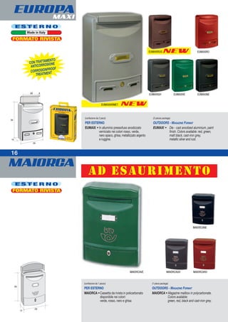 MAIORCA
NEW
MAIORCAVE MAIORCAGH MAIORCARO
MAIORCANE
NEW
1616
E S T E R N O
Made in Italy
E S T E R N O
22 3
EUMAXIVE
EUMAXIARMET
EUMAXIRUG
EUMAXIGH EUMAXINE
CON TRATTAMENTO
ANTICORROSIONE
CORROSIONPROOF
TREATMENT
(confezione da 1 pezzo)
PER ESTERNO
MAIORCA •Cassetta da rivista in policarbonato
disponibile nei colori:
verde, rosso, nero e ghisa
(1-piece package)
OUTDOORS - MAGAZINE FORMAT
MAIORCA • Magazine mailbox in polycarbonate.
Colors available:
green, red, black and cast-iron grey.
(confezione da 2 pezzi)
PER ESTERNO
EUMAXI • In alluminio pressofuso anodizzato
verniciato nei colori rosso, verde,
nero opaco, ghisa, metallizzato argento
e ruggine.
(2-pieces package)
OUTDOORS - MAGAZINE FORMAT
EUMAXI • Die - cast anodized aluminium, paint
finish. Colors available: red, green,
matt black, cast-iron grey,
metallic silver and rust.
FORMATO RIVISTA
FORMATO RIVISTA
EUROPAMAXI
EUMAXIRO
ad esaurimento
 