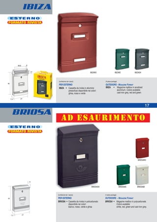BRIOSA
IBIZA
E S T E R N O
E S T E R N O
(confezione da 1 pezzo)
PER ESTERNO
BRIOSA • Cassetta da rivista in policarbonato
disponibile nei colori:
bianco, rosso, verde e ghisa
(1-piece package)
OUTDOORS - MAGAZINE FORMAT
BRIOSA • Magazine mailbox in polycarbonate.
Colors available:
white, red, green and cast-iron grey.
BRIOSAGH BRIOSABIBRIOSAVE
BRIOSARO
22,5 3
(confezione da 4 pezzi)
PER ESTERNO
IBIZA • Cassetta da rivista in alluminio
pressofuso disponibile nei colori:
ghisa, rosso e verde
(4-piece package)
OUTDOORS - MAGAZINE FORMAT
IBIZA • Magazine mailbox in anodized
aluminium. Colors available:
cast-iron grey, red and green.
IBIZARO IBIZAVE IBIZAGH
FORMATO RIVISTA
FORMATO RIVISTA
17
ad esaurimento
 