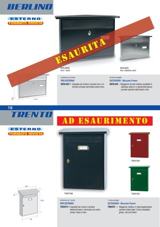 BERLINO
TRENTO
18
E S T E R N O
(confezione da 1 pezzo)
PER ESTERNO
TRENTO • Cassetta da rivista in lamiera
elettrozincata e verniciata nei colori:
verde, rosso e nero
(1-piece package)
OUTDOORS - MAGAZINE FORMAT
TRENTO • Magazine mailbox in electrogalvanized
painted sheet steel. Colors available:
green, red and black
TRENTONE TRENTOVE
TRENTORO
FORMATO RIVISTA
27,5
cm
10
cm 41 cm
E S T E R N O
FORMATO RIVISTA
(confezione da 6 pezzi)
PER ESTERNO
BERLINO • Cassetta da rivista in acciaio inox o in
lamiera zincata verniciata colore nero.
(6-pieces package)
OUTDOORS - MAGAZINE FORMAT
BERLINO •Magazine format mailbox available in
stainless steel or in galvanized epoxy
powder painted steel black color.
BERLINONE
nero / black
BERLINOIX
Inox /staInless steel
18
esaurita
ad esaurimento
 