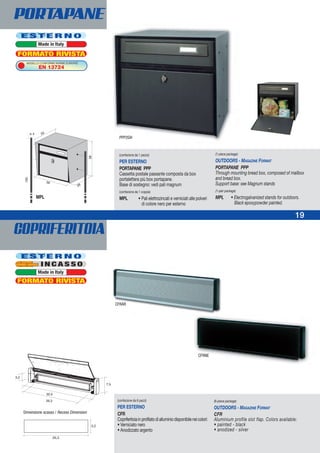 COPRIFERITOIA
19
CFRAR
19
PORTAPANE
E S T E R N O
Made in Italy
(confezione da 1 pezzo)
PER ESTERNO
PORTAPANE PPP
Cassetta postale passante composta da box
portalettera più box portapane.
Base di sostegno: vedi pali magnum
(confezione da 1 coppia)
MPL • Pali elettrozincati e verniciati alle polveri
di colore nero per esterno
(1-piece package)
OUTDOORS - MAGAZINE FORMAT
PORTAPANE PPP
Through mounting bread box, composed of mailbox
and bread box.
Support base: see Magnum stands
(1-pair package)
MPL • Electrogalvanized stands for outdoors.
Black epoxypowder painted.
3,2
26,3
(confezione da 6 pezzi)
PER ESTERNO
CFR
Copriferitoiainprofilatodialluminiodisponibileneicolori:
• Verniciato nero
• Anodizzato argento
(6-piece package)
OUTDOORS - MAGAZINE FORMAT
CFR
Aluminium profile slot flap. Colors available:
• painted - black
• anodized - silver
CFRNE
MPL
FORMATO RIVISTA
E S T E R N O
Made in Italy
MODELLO CONFORME NORME EUROPEE
EN 13724
FORMATO RIVISTA
Dimensione scasso / Recess Dimension
PPP2GH
I N C A S S O
 