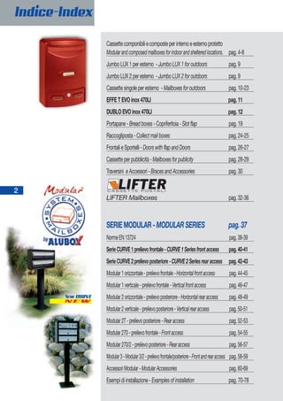 2
Indice-Index
Cassettecomponibiliecomposteperinternoeesternoprotetto
Modularandcomposedmailboxesforindoorandshelteredlocations. pag.4-8
JumboLUX1peresterno -JumboLUX1foroutdoors pag.9
JumboLUX2peresterno -JumboLUX2foroutdoors pag.9
Cassettesingoleperesterno -Mailboxesforoutdoors pag.10-23
EFFETEVOinox470LI pag.11
DUBLOEVOinox470LI pag.12
Portapane-Breadboxes-Copriferitoia-Slotflap pag.19
Raccogliposta-Collectmailboxes pag.24-25
FrontalieSportelli-DoorswithflapandDoors pag.26-27
Cassetteperpubblicità-Mailboxesforpublicity pag.28-29
Traversini eAccessori-BracesandAccessories pag.30
LIFTER Mailboxes pag.32-36
SERIEMODULAR-MODULARSERIES pag.37
NormeEN13724 pag.38-39
SerieCURVE1prelievofrontale-CURVE1Seriesfrontaccess pag.40-41
SerieCURVE2prelievoposteriore-CURVE2Seriesrearaccess pag.42-43
Modular1orizzontale-prelievofrontale-Horizontalfrontaccess pag.44-45
Modular1verticale-prelievofrontale-Verticalfrontaccess pag.46-47
Modular2orizzontale-prelievoposteriore-Horizontalrearaccess pag.48-49
Modular2verticale-prelievoposteriore-Verticalrearaccess pag.50-51
Modular2T-prelievoposteriore-Rearaccess pag.52-53
Modular270-prelievofrontale-Frontaccess pag.54-55
Modular270/2-prelievoposteriore-Rearaccess pag.56-57
Modular3-Modular3/2-prelievofrontale/posteriore-Frontandrearaccess pag.58-59
AccessoriModular-ModularAccessories pag.60-69
Esempidiinstallazione-Examplesofinstallation pag.70-78
2
Indice-Index
N E W
SERIE CURVE
 