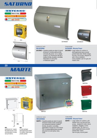 MARTE
20
Finitura
TDL
Finish
(confezione da 1 pezzo)
PER ESTERNO
MARTE • Cassetta postale per esterni di grandi
dimensioni dotata di tetto parapioggia
con introduzione dall’alto e prelievo
frontale, da parete o cancellata.
Disponibile in Acciaio Inox 18/10 finitura
TDL o in lamiera elettrozincata verniciata
alle polveri nei colori ghisa, rosso,
verde.
(1-piece package)
OUTDOORS - MAGAZINE FORMAT
MARTE • Large mailbox for outdoors, with
weather hood, top drop and front
access, designed for wall or fence
installation. Available in 18/10
stainless steel, TDL finish or in
electro-galvanized epoxy powder
painted steel. Colors:
cast-iron grey, red and green.
MPL
(confezione da 1 coppia)
Pali elettrozincati e verni-
ciati alle polveri di colore
nero per esterno
MPL
((1-pair package)
Electrogalvanized stands
for outdoors. Black epoxy-
powder painted.
MPL
(confezione da 2 pezzi)
PER ESTERNO
SATURNO • Cassetta postale per esterni di grandi
dimensioni in lamiera elettrozincata
verniciata alle polveri. Con un design
moderno, ha l'introduzione dall'alto e
ilprelievofrontale,dapareteocancellata.
Disponibile nei colori ghisa
e metallizzato argento.
(2-pieces package)
OUTDOORS - MAGAZINE FORMAT
SATURNO • Large mailbox for outdoors in
electrogalvanized epoxy powder
painted sheet steel. Modern design,
top drop, front access, designed for
wall or fence installation.
Colors available: cast-iron grey and
metallic silver.
32,53
SATURNO
MARTEIX MARTEVE
MARTERO
MARTEGH
E S T E R N O
Made in Italy
MODELLO CONFORME NORME EUROPEE
EN 13724
FORMATO RIVISTA
E S T E R N O
Made in Italy
MODELLO CONFORME NORME EUROPEE
EN 13724
FORMATO RIVISTA
SATURNOAR SATURNOGH
 