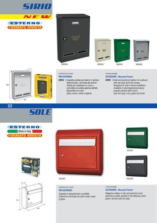 SOLE
22
E S T E R N O
Made in Italy
39,5
39,5
12
(confezione da 1 pezzo)
PER ESTERNO
Cassetta in pressofusione e profilato
d’alluminio verniciata nei colori verde, rosso
e ghisa.
(1-piece package)
OUTDOORS - MAGAZINE FORMAT
Magazine mailbox in die-cast aluminium and
aluminium profile, painted in the following colors
green, red and cast-iron grey.
SOLERO
SOLEVE
SOLEGH
FORMATO RIVISTA
(confezione da 4 pezzi)
PER ESTERNO
SIRIO • Cassetta postale per esterni in lamiera
elettrozincata verniciata alle polveri.
Adatta per installazioni a muro o
cancellata conpraticaaperturadall’alto.
Disponibile nei colori
ghisa, avorio, verde e argento.
(4-pieces package)
OUTDOORS - MAGAZINE FORMAT
SIRIO • Solid and practical mailbox for outdoors
with top drop and front access.
Designed for wall or fence installation.
Available in electrogalvanized epoxy
powder painted steel colors:
cast-iron grey, ivory, green and silver.
SIRIO
E S T E R N O
FORMATO RIVISTA
N E W
38.5
28
11
SIRIOGH SIRIOVE SIRIOARSIRIOAV
 