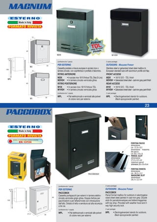 PACCOBOX
23
MAGNUM
(confezione da 1 pezzo)
PER ESTERNO
PACCOBOX
Cassetta portapacchi per esterni in lamiera elettro-
zincata verniciata grigio ghisa. Doppia feritoia per
pacchi/plichi e per lettere/riviste con introduzione
dall'alto. Dotata di tetto e serratura ad alta sicurezza
a tre vie.
(confezione da 1 coppia)
MPL • Pali elettrozincati e verniciati alle polveri
di colore nero per esterno
(1-piece package)
OUTDOORS - MAGAZINE FORMAT
PACCOBOX
Parcel format mailbox for outdoors in electrogalva-
nized sheet steel painted in cast-iron grey. Double
slots for parcels/envelopes and letters/magazines
with top drop. Provided with weather hood and 3-
way high security lock.
(1-pair package)
MPL • Electrogalvanized stands for outdoors.
Black epoxypowder painted.
FERITOIA RIVISTA
dimensione:
cm 26,5 x 3,2
MAGAZINE SLOT
dimensions:
26,5 x 3,2 cm
FERITOIA PACCO
dimensione:
cm 27,6 x 8,5
dimensione massima
del pacco:
cm 26 x 18 x 8
PARCEL SLOT
dimensions:
27,6 x 8,5 cm
maximun parcel
dimensions:26x18x8cm
PACCOBOXGH
(confezione da 1 pezzo)
PER ESTERNO
Cassetta postale a misura europea in acciaio inox o
lamiera zincata con coprifertoia in profilato d’alluminio.
RITIRO ANTERIORE
M2IX • In acciaio inox 18/10 finitura TDL (Tela Di Lino)
M2VGH • In lamiera zincata verniciata ghisa
RITIRO POSTERIORE
M1IX • In acciaio inox 18/10 finitura TDL
M1VGH • In lamiera zincata verniciata ghisa
(confezione da 1 coppia)
MPL • Pali elettrozincati e verniciati alle polveri
di colore nero per esterno
(1-piece package)
OUTDOORS - MAGAZINE FORMAT
Stainless steel or galvanized sheet steel mailbox to
European standard size with aluminium profile slot flap.
FRONT ACCESS
M2IX • 18/10 S/S - TDL finish
M2VGH • Galvanizedsheetsteel-cast-irongreypaintfinish
REAR ACCESS
M1IX • 18/10 S/S - TDL finish
M1VGH • Galvanizedsheetsteel-cast-irongreypaintfinish
(1-pair package)
MPL • Electrogalvanized stands for outdoors.
Black epoxypowder painted.
M2IX
M2
MPL
M1
M1VGH
E S T E R N O
Made in Italy
E S T E R N O
Made in Italy
FORMATO RIVISTA
FORMATO RIVISTA
MODELLO CONFORME NORME EUROPEE
EN 13724
Finitura
TDL
(Tela Di Lino)
Finish
 
