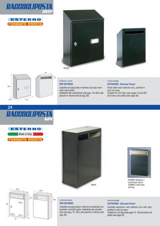 RACCOGLIPOSTAM4
24
RACCOGLIPOSTARCP
4,6 (confezione 6 pezzi)
PER ESTERNO
Cassetta raccogli posta in alluminio anodizzato con
sportello verniciato ghisa. Adattabile alle copriferi-
toie (vedi pag. 19 - 85) e alle placche in ottone (vedi
pag. 82).
(6-pieces package)
OUTDOORS - MAGAZINE FORMAT
Anodized aluminium mail collection box with door,
painted in cast-iron grey.
Suitable for slot flaps (see page 19 - 85) and brass slot
plates (see page 82).
(confezione 1 pezzo)
PER ESTERNO
Cassetta raccogli posta in lamiera di acciaio verni-
ciata colore ghisa.
Adattabile alle copriferitoie (vedi pag. 19 e 85) e alle
placche in ottone (vedi da pag. 82).
(1-piece package)
OUTDOORS - MAGAZINE FORMAT
Sheet steel mail collection box, painted in
cast-iron grey.
Suitable for slot flaps (see pages 19 and 85)
and brass slot plates (see page 82).
4
M4GH
ESEMPIO abbinato a
copriferitoia ottone
EXAMPLE with brass
slot flap
RCPGH
E S T E R N O
FORMATO RIVISTA
E S T E R N O
FORMATO RIVISTA
Made in Italy
 