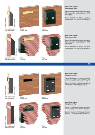 25
INSTALLAZIONE SU PORTA
INSTALLATION ON DOOR
Esempio di installazione con cassetta raccogliposta
RCP (vedi pag. 24) + copriferitoia di ottone CFROL
(vedi pag 85).
Example of installation with RCP (see page 24) mail
collectionbox+CFROLbrassslotflap(seepage85).
INSTALLAZIONE SU MURO
INSTALLATION ON WALL
Esempio di installazione con cassetta raccogliposta
RCP (vedi pag. 24) + copriferitoia di ottone CFROL
(vedi pag 85).
Example of installation with RCP (see page 24) mail
collectionbox+CFROLbrassslotflap(seepage85).
INSTALLAZIONE SU PORTA
INSTALLATION ON DOOR
Esempio di installazione con cassetta raccoglipo-
sta M4 (vedi pag. 24) + copriferitoia CFR (pag 19).
Example of installation with M4 (see page 24) mail
collection box + CFR slot flap (see page 19).
INSTALLAZIONE SU MURO
INSTALLATION ON WALL
Esempio di installazione con cassetta raccogliposta
M4 (vedi pag. 24) + placca ottone A3 GH (pag 82).
ExampleofinstallationwithM4(seepage24)mailcol-
lection box + A3 GH brass slot plate (see page 82).
Porta vista in sezione
Door sectional view
Porta vista in sezione
Door sectional view
Interno
Internal view
Esterno
External view
Fronte-FrontviewEsterno-External
Retro-RearviewInterno-Internal
Muro visto in sezione
Wall sectional view
Retro
Rear view
Fronte
Front view
Interno
Internal view
Esterno
External view
Retro
Rear view
Fronte
Front view
Fronte-Frontview
Retro-Rearview
Muro visto in sezione
Wall sectional view
Fronte-Frontdoor
Retro-Reardoor
 