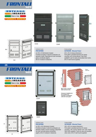 FRONTALISC5
FRONTALISC4
26
Esempio di installazione
con frontale SC5
Example of installation
with SC5 front plate
Muro visto in sezione
Wall sectional view
Fronte-Frontview
Fronte
Front view
(confezione 2 pezzi)
PER ESTERNI
cm 25,5 x 43 (dimensioni incasso)
Frontale da incasso in alluminio anodizzato con
elemento mobile. Disponibile nei colori verniciato
ghisa e anodizzato argento.
(Kit di 4 murature in dotazione).
(2-pieces package)
OUTDOORS - MAGAZINE FORMAT
25.5 x 43 cm (recess dimensions )
Front plate in anodized aluminium for recess
mounting, with moving element. Paint finish
available in cast-iron grey and anodized silver colors.
(Kit of 4 wall mounts supplied).
(confezione 2 pezzi)
PER ESTERNI
cm 28,5 x 40,5 (dimensioni incasso)
Frontale da incasso in alluminio anodizzato con
elemento mobile e cornice coprifuga. Disponibile
nei colori verniciato ghisa e anodizzato
argento. (Kit di 4 murature in dotazione).
(2-pieces package)
OUTDOORS - MAGAZINE FORMAT
28.5 x 40.5 cm (recess dimensions )
Front plate in anodized aluminium for recess
mounting, with moving element and cover frame.
Paint finish available in cast-iron grey and anodized
silver colors. (Kit of 4 wall mounts supplied).
SC4GH SC4AR
E S T E R N O
I N C A S S O
Made in Italy
E S T E R N O
I N C A S S O
Made in Italy
SC5AR
SC5GH
FORMATO RIVISTA
FORMATO RIVISTA
 