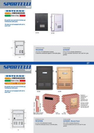 SPORTELLISC1
SPORTELLISC2
27
Esempio di
installazione con
sportello SC2
sul retro e
copriferitoia CF/R
(pag 29) sul fronte.
Example of installa-
tion with SC2 door
on the back and
CF/R slot flap on the
front (see page 29).
Muro visto in sezione
Wall sectional view
Fronte Retro
Front view Rear view
Fronte-Frontview
Retro-Rearview
(confezione da 4 pezzi)
PER ESTERNI
cm 21,8 x 31,9 (dimensioni incasso)
In alluminio anodizzato argento e verniciato ghisa.
(4-pieces package)
OUTDOORS
21.8 x 31.9 cm (recess dimensions )
In silver anodized aluminium and cast-iron grey
painted.
(confezione da 4 pezzi)
PER ESTERNI
cm. 25,3 x 36,5 (dimensioni incasso)
In alluminio anodizzato bronzo e verniciato ghisa.
(4-pieces package)
OUTDOORS - MAGAZINE FORMAT
25.3 x 36.5 cm (recess dimensions )
In bronze anodized aluminium and cast-iron grey
painted.
SC1GH SC1AR
SC2BRSC2GH
E S T E R N O
I N C A S S O
Made in Italy
E S T E R N O
I N C A S S O
Made in Italy
24
Gli sportelli sono sprovvisti di feritoie per
l’introduzione della posta.
The doors are not equipped with slot to
insert mail.
Gli sportelli sono sprovvisti di feritoie per
l’introduzione della posta.
The doors are not equipped with slot to
insert mail.
FORMATO RIVISTA
 