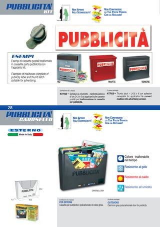 ESEMPI
PUBBLICITA’CAROSELLO
PUBBLICITA’KIT
28
Colore inalterabile
nel tempo
Resistente al gelo
Resistente al caldo
Resistente all’umidità
(confezione da 4 pezzi)
PER ESTERNI
Cassetta per pubblicità in policarbonato di colore ghisa.
(4-pieces package)
OUTDOORS
Cast-iron grey polycarbonate box for publicity.
CAROSELLOGH
E S T E R N O
Made in Italy
NON APRIRE
AGLI SCONOSCIUTI!
NON CONFONDERE
LA TUA POSTA PRIVATA
CON LA RECLAME!
NON APRIRE
AGLI SCONOSCIUTI!
NON CONFONDERE
LA TUA POSTA PRIVATA
CON LA RECLAME!
(confezione da 1 pezzo)
KITPUB • Serratura a cricchetto + targhetta adesiva
di cm 24,5 x 6 da applicare sulle cassette
postali per trasformazione in cassetta
per pubblicità.
(1-piece package)
KITPUB • Thumb latch + 24.5 x 6 cm adhesive
nameplate for application to convert
mailbox into advertising version.
MARTE VENEREM2
28
Esempi di cassette postali trasformate
in cassette porta pubblicità con
l’apposito kit.
Examples of mailboxes complete of
publicity label and thumb latch
suitable for advertising.
Finitura
TDL
(Tela Di Lino)
Finish
 