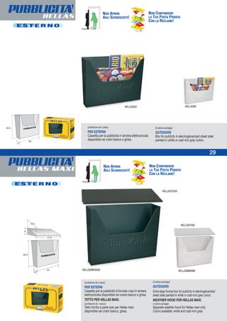 PUBBLICITA’HELLAS MAXI
29
PUBBLICITA’HELLAS
E S T E R N O
(confezione da 2 pezzi)
PER ESTERNI
Cassetta per la pubblicità di formato maxi in lamiera
elettrozincata disponibile nel colore bianco e ghisa.
TETTO PER HELLAS MAXI.
(confezione da 1 pezzo)
Tetto fornito a parte solo per Hellas maxi
disponibile nei colori bianco, ghisa.
(2-pieces package)
OUTDOORS
Extra-large format box for publicity in electrogalvanized
sheet steel painted in white or cast-iron grey colors.
WEATHER HOOD FOR HELLAS MAXI.
(1-piece package)
Separate weather hood for Hellas maxi only.
Colors available: white and cast-iron grey.
HELLASMAXIGH HELLASMAXIBI
HELLASTEGH
HELLASTEBI
HELLASGH HELLASBI
E S T E R N O
(confezione da 2 pezzi)
PER ESTERNI
Cassetta per la pubblicità in lamiera elettrozincata
disponibile nei colori bianco e ghisa.
(2-pieces package)
OUTDOORS
Box for publicity in electrogalvanized sheet steel
painted in white or cast-iron grey colors.
NON APRIRE
AGLI SCONOSCIUTI!
NON CONFONDERE
LA TUA POSTA PRIVATA
CON LA RECLAME!
NON APRIRE
AGLI SCONOSCIUTI!
NON CONFONDERE
LA TUA POSTA PRIVATA
CON LA RECLAME!
 