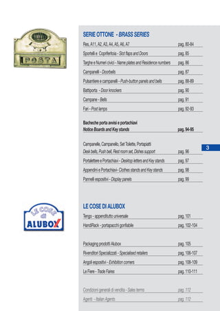 SERIEOTTONE -BRASSSERIES
Res,A11,A2,A3,A4,A5,A6,A7 pag.80-84
Sportellie Copriferitoia-SlotflapsandDoors pag.85
TargheeNumericivici-NameplatesandResidencenumbers pag.86
Campanelli-Doorbells pag.87
Pulsantiereecampanelli-Push-buttonpanelsandbells pag.88-89
Battiporta -Doorknockers pag.90
Campane-Bells pag.91
Fari-Postlamps pag.92-93
Bachecheportaavvisieportachiavi
NoticeBoardsandKeystands pag.94-95
Campanelle,Campanello,SetToilette,Portapiatti
Deskbells,Pushbell,Restroomset,Dishessupport pag.96
PortalettereePortachiavi-DesktoplettersandKeystands pag.97
AppendiniePortachiavi-ClothesstandsandKeystands pag.98
Pannelliespositivi-Displaypanels pag.99
LECOSEDIALUBOX
Tengo-appendituttouniversale pag.101
HandiRack-portapacchigonfiabile pag.102-104
PackagingprodottiAlubox pag.105
RivenditoriSpecializzati-Specialisedretailers pag.106-107
Angoliespositivi-Exhibitioncorners pag.108-109
LeFiere-TradeFaires pag.110-111
Condizionigeneralidivendita-Salesterms pag.112
Agenti -ItalianAgents pag.112
3
 