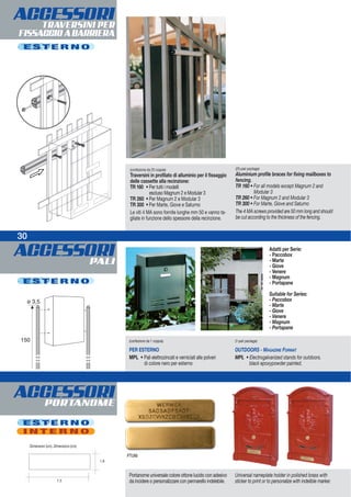 ACCESSORIPALI
30
(confezione da 25 coppie)
Traversini in profilato di alluminio per il fissaggio
delle cassette alla recinzione:
TR 160 • Per tutti i modelli
escluso Magnum 2 e Modular 3
TR 260 • Per Magnum 2 e Modular 3
TR 300 • Per Marte, Giove e Saturno
Le viti 4 MA sono fornite lunghe mm 50 e vanno ta-
gliate in funzione dello spessore della recinzione.
(25-pair package)
Aluminium profile braces for fixing mailboxes to
fencing.
TR 160 • For all models except Magnum 2 and
Modular 3
TR 260 • For Magnum 2 and Modular 3
TR 300 • For Marte, Giove and Saturno
The 4 MA screws provided are 50 mm long and should
be cut according to the thickness of the fencing.
E S T E R N O
Portanome universale colore ottone lucido con adesivo
da incidere o personalizzare con pennarello indelebile.
Universal nameplate holder in polished brass with
sticker to print or to personalize with indelible marker.7,5
1,8
PTUNI
E S T E R N O
Dimensioni (cm). Dimensions (cm).
30
ACCESSORITRAVERSINI PER
FISSAGGIOABARRIERA
ACCESSORIPORTANOME
E S T E R N O
I N T E R N O
(confezione da 1 coppia)
PER ESTERNO
MPL • Pali elettrozincati e verniciati alle polveri
di colore nero per esterno
(1-pair package)
OUTDOORS - MAGAZINE FORMAT
MPL • Electrogalvanized stands for outdoors.
black epoxypowder painted.
Adatti per Serie:
- Paccobox
- Marte
- Giove
- Venere
- Magnum
- Portapane
Suitable for Series:
- Paccobox
- Marte
- Giove
- Venere
- Magnum
- Portapane
 