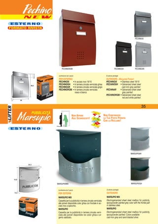 N E W
E S T E R N OE S T E R N O
FORMATO RIVISTA
Marsupio
Pechino
(confezione da 5 pezzi)
PER ESTERNO
PECHINOIX • In acciaio inox 18/10
PECHINOGH • In lamiera zincata verniciata ghisa
PECHINOAR • In lamiera zincata verniciata grigio
PECHINOROBI • In lamiera zincata verniciata
rosso e bianco
(5-pieces package)
OUTDOORS - MAGAZINE FORMAT
PECHINOIX • Stainless steel 18/10
PECHINOGH • Galvanized sheet steel
cast-iron grey painted
PECHINAR • Galvanized sheet steel
grey painted
PECHINOROBI • Galvanized sheet steel
red and white painted
(confezione da 2 pezzi)
PER ESTERNI
MARSUPIO MIX
Cassetta per la pubblicità in lamiera zincata verniciata
alle polveri disponibile color ghisa con frontale in ac-
ciaio inox a specchio.
MARSUPIO
Cassetta per la pubblicità in lamiera zincata verni-
ciata alle polveri disponibile nei colori ghisa e ar-
gento sabbiato.
(2-pieces package)
OUTDOORS
MARSUPIO MIX
Electrogalvanized sheet steel mailbox for publicity,
epoxypowder painted grey color with the frontal part
in stainless steel.
MARSUPIO
Electrogalvanized sheet steel mailbox for publicity,
epoxypowder painted. Colors available:
cast-iron grey and sand-blasted silver.
MARSUPIOGH
MARSUPIOAR
E S T E R N O
NON APRIRE
AGLI SCONOSCIUTI!
NON CONFONDERE
LA TUA POSTA PRIVATA
CON LA RECLAME!
MARSUPIOMIX
PUBBLICITÀ
PECHINOGH PECHINOAR
PECHINOIX
267
38,2
25,2x4,725,2x4,7
388,2
7 226
PECHINOROBI
35
 