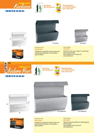 36
RECLAMEMAXIGHRECLAMEMAXIAR
E S T E R N O
E S T E R N O
NON APRIRE
AGLI SCONOSCIUTI!
NON CONFONDERE
LA TUA POSTA PRIVATA
CON LA RECLAME!
NON APRIRE
AGLI SCONOSCIUTI!
NON CONFONDERE
LA TUA POSTA PRIVATA
CON LA RECLAME!
PUBBLICITÀ
PUBBLICITÀ
10
31
31
RECLAMEAR
(confezione da 2 pezzi)
PER ESTERNI
Cassetta per la pubblicità in lamiera zincata verni-
ciata alle polveri disponibile nei colori ghisa e
argento sabbiato.
(2-pieces package)
OUTDOORS
Galvanized sheet steel mailbox for advertising,
epoxy powder painted.
Colors available: cast-iron grey and
sand-blasted silver.
10
38
35
(confezione da 2 pezzi)
PER ESTERNI
Cassetta per la pubblicità in lamiera zincata verni-
ciata alle polveri disponibile nei colori ghisa e
argento sabbiato.
(2-pieces package)
OUTDOORS
Galvanized sheet steel mailbox for advertising epoxy
powder painted.
Colors available: cast-iron grey and
sand-blasted silver.
Reclame Maxi
RECLAMEGH
Reclame
 