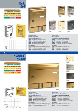SIRE
SIR
87
29
20,4 40,8 61,2 81,6 102 122,4 204
58
163,2 183,6142,8
(confezione da 10 pezzi)
Modello componibile
PER ESTERNO PROTETTO
SEBR • In alluminio anodizzato bronzo
SEAR • In alluminio anodizzato argento
SEAV • In alluminio verniciato avorio
SEGH • In alluminio verniciato ghisa
PER INTERNO
Sprovvista di elemento mobile e feritoie in plexiglas
SIBR • In alluminio anodizzato bronzo
SIAR • In alluminio anodizzato argento
(10-pieces package)
Modular model
OUTDOORS - SHELTERED LOCATION
SEBR • Aluminium - bronze anodized
SEAR • Aluminium - silver anodized
SEAV • Aluminium - ivory paint finish
SEGH • Aluminium - cast-iron grey paint finish
INDOORS
Not equipped with flap and plexiglas slots
SIBR • Aluminium - bronze anodized
SIAR • Aluminium - silver anodized
COMPONIBILE
I N T E R N O
Made in Italy
(confezione da 6 pezzi)
Modello componibile
PER ESTERNO PROTETTO
SIREBR • In alluminio anodizzato bronzo
SIREAR • In alluminio anodizzato argento
SIREAV • In alluminio verniciato avorio
SIREGH • In alluminio verniciato ghisa
PER INTERNO
Sprovvista di elemento mobile e feritoie in plexiglas
SIRBR • In alluminio anodizzato bronzo
(6-pieces package)
Modular model - MAGAZINE FORMAT
OUTDOORS - SHELTERED LOCATION
SIREBR • Aluminium - bronze anodized
SIREAR • Aluminium - silver anodized
SIREAV • Aluminium - ivory paint finish
SIREGH • Aluminium - cast-iron grey paint finish
INDOORS
Not equipped with flap and plexiglas slots
SIRBR • Aluminium - bronze anodized
36,5 73 109,5 146 182,5
87
29
58
SIREAR
SIREGH
SIREAV
SIRBR
SIARSIBR
SEBR SEAR SEAV SEGH
SIREBR
4
SE
SI
ESTERNO PROTETTO
COMPONIBILE
FORMATO RIVISTA
I N T E R N O
Made in Italy
ESTERNO PROTETTO
 
