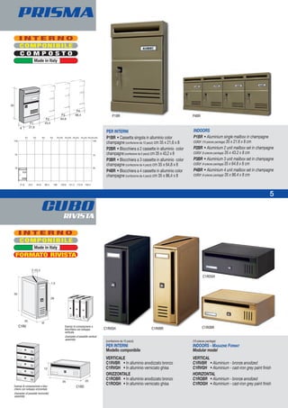 CUBORIVISTA
COMPONIBILE
C O M P O S T O
I N T E R N O
Made in Italy
COMPONIBILE
Made in Italy
21,6
35
70
105
43,2 64,8 86,4 108 129,6 151,2 172,8 194,4
P1 P2 P3 P4 P2+P3 P3+P3 P3+P4 P4+P4 P3+P3+P3
35
70
105
PER INTERNI
P1BR • Cassetta singola in alluminio color
champagne (confezione da 10 pezzi) cm 35 x 21,6 x 8
P2BR • Blocchiera a 2 cassette in alluminio color
champagne (confezione da 5 pezzi) cm 35 x 43,2 x 8
P3BR • Blocchiera a 3 cassette in alluminio color
champagne (confezione da 4 pezzi) cm 35 x 64,8 x 8
P4BR • Blocchiera a 4 cassette in alluminio color
champagne (confezione da 4 pezzi) cm 35 x 86,4 x 8
INDOORS
P1BR • Aluminium single mailbox in champagne
color (10-pieces package) 35 x 21.6 x 8 cm
P2BR • Aluminium 2 unit mailbox set in champagne
color (5-pieces package) 35 x 43.2 x 8 cm
P3BR • Aluminium 3 unit mailbox set in champagne
color (4-pieces package) 35 x 64.8 x 8 cm
P4BR • Aluminium 4 unit mailbox set in champagne
color (4-pieces package) 35 x 86.4 x 8 cm
P1BR P4BR
5
PRISMA
2-22,2
Esempi di composizione a
blocchiera con sviluppo
verticale
Examples of possible vertical
assembly
Esempi di composizione a bloc-
chiera con sviluppo orizzontale
Examples of possible horizontal
assembly
(confezione da 10 pezzi)
PER INTERNI
Modello componibile
VERTICALE
C1RVBR • In alluminio anodizzato bronzo
C1RVGH • In alluminio verniciato ghisa
ORIZZONTALE
C1ROBR • In alluminio anodizzato bronzo
C1ROGH • In alluminio verniciato ghisa
(10-pieces package)
INDOORS - MAGAZINE FORMAT
Modular model
VERTICAL
C1RVBR • Aluminium - bronze anodized
C1RVGH • Aluminium - cast-iron grey paint finish
HORIZONTAL
C1ROBR • Aluminium - bronze anodized
C1ROGH • Aluminium - cast-iron grey paint finish
C1RVGH
C1RV
C1RVBR
C1ROGH
C1ROBR
C1RO
I N T E R N O
FORMATO RIVISTA
 