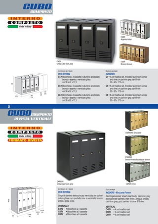 CUBOCOMPOSTO
RIVISTA VERTICALE
6
CUBOCOMPOSTO
(confezione da 2 pezzi)
PER INTERNI
C4 • Blocchiera a 4 cassette in alluminio anodizzato
bronzo e argento o verniciato ghisa
cm 30 x 42 x 17,5
C5 • Blocchiera a 5 cassette in alluminio anodizzato
bronzo e argento o verniciato ghisa
cm 30 x 52 x 17,5
C6 • Blocchiera a 6 cassette in alluminio anodizzato
bronzo e argento o verniciato ghisa
cm 30 x 62 x 17,5
(2-pieces package)
INDOORS
C4 • 4 unit mailbox set. Anodized aluminium bronze
and silver, or cast-iron grey paint finish
30 x 42 x 17.5 cm
C5 • 5 unit mailbox set. Anodized aluminium bronze
and silver, or cast-iron grey paint finish
30 x 52 x 17.5 cm
C6 • 6 unit mailbox set. Anodized aluminium bronze
and silver, or cast-iron grey paint finish
30 x 62 x 17.5 cm
C4GH
Ghisa/Cast-iron grey
C6BR
Bronzo/bronze
C6AR
Argento/silver
C O M P O S T O
I N T E R N O
Made in Italy
C O M P O S T O
I N T E R N O
Made in Italy
C5RVORO: Oro/gold
C5RVBR
Bronzo Anticato/antique bronze
C6RVIX: Inox
C4RVGH
Ghisa/Cast-iron grey
FORMATO RIVISTA
(confezione da 1 pezzo)
PER INTERNI
Corpo in lamiera elettrozincata verniciata alle polveri
colore ghisa con sportello inox o verniciato bronzo
antico, ghisa e oro.
VERTICALE
C4RV • Blocchiera a 4 cassette
C5RV • Blocchiera a 5 cassette
C6RV • Blocchiera a 6 cassette
(1-pc package)
INDOORS - MAGAZINE FORMAT
Electrogalvanized sheet steel body, cast-iron grey
epoxypowder painted, matt finish. Antique bronze,
cast-iron grey, gold painted door or S/S door.
VERTICAL
C4RV • 4 unit mailbox set
C5RV • 5 unit mailbox set
C6RV • 6 unit mailbox set
 