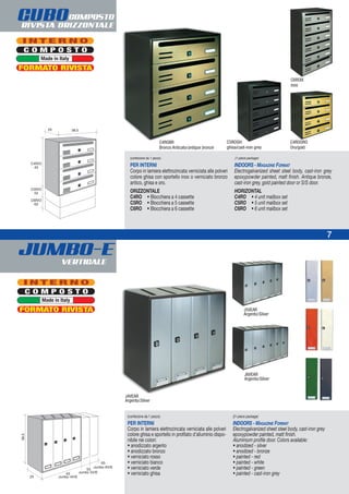 JUMBO-EVERTICALE
7
CUBOCOMPOSTO
RIVISTA ORIZZONTALE
(confezione da 1 pezzo)
PER INTERNI
Corpo in lamiera elettrozincata verniciata alle polveri
colore ghisa con sportello inox o verniciato bronzo
antico, ghisa e oro.
ORIZZONTALE
C4RO • Blocchiera a 4 cassette
C5RO • Blocchiera a 5 cassette
C6RO • Blocchiera a 6 cassette
(1-piece package)
INDOORS - MAGAZINE FORMAT
Electrogalvanized sheet steel body, cast-iron grey
epoxypowder painted, matt finish. Antique bronze,
cast-iron grey, gold painted door or S/S door.
HORIZONTAL
C4RO • 4 unit mailbox set
C5RO • 5 unit mailbox set
C6RO • 6 unit mailbox set
C5ROGH:
ghisa/cast-iron grey
C4ROBR
Bronzo Anticato/antique bronze
C4ROORO
Oro/gold
(confezione da 1 pezzo)
PER INTERNI
Corpo in lamiera elettrozincata verniciata alle polveri
colore ghisa e sportello in profilato d’alluminio dispo-
nibile nei colori:
• anodizzato argento
• anodizzato bronzo
• verniciato rosso
• verniciato bianco
• verniciato verde
• verniciato ghisa
((1-piece package)
INDOORS - MAGAZINE FORMAT
Electrogalvanized sheet steel body, cast-iron grey
epoxypowder painted, matt finish.
Aluminium profile door. Colors available:
• anodized - silver
• anodized - bronze
• painted - red
• painted - white
• painted - green
• painted - cast-iron grey
J4VEAR
Argento/Silver
J5VEAR
Argento/Silver
J6VEAR
Argento/Silver
C6ROIX
inox
C O M P O S T O
I N T E R N O
Made in Italy
FORMATO RIVISTA
C O M P O S T O
I N T E R N O
Made in Italy
FORMATO RIVISTA
 