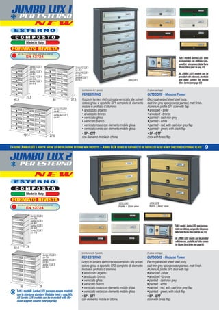 9
C O M P O S T O
Made in Italy
MODELLO CONFORME NORME EUROPEE
EN 13724
FORMATO RIVISTA
E S T E R N O
C O M P O S T O
Made in Italy
MODELLO CONFORME NORME EUROPEE
EN 13724
FORMATO RIVISTA
E S T E R N O
JUMBO LUX2PER ESTERNO
(confezione da 1 pezzo)
PER ESTERNO
Corpo in lamiera elettrozincata verniciata alle polveri
colore ghisa e sportello SP1 completo di elemento
mobile in profilato d’alluminio
• anodizzato argento
• anodizzato bronzo
• verniciato ghisa
• verniciato bianco
• verniciato rosso con elemento mobile ghisa
• verniciato verde con elemento mobile ghisa
• SP - OTT
con elemento mobile in ottone.
(1-piece package)
OUTDOORS - MAGAZINE FORMAT
Electrogalvanized sheet steel body,
cast-iron grey epoxypowder painted, matt finish.
Aluminium profile SP1 door with flap
• anodized - silver
• anodized - bronze
• painted - cast-iron grey
• painted - white
• painted - red, with cast-iron grey flap
• painted - green, with black flap
• SP - OTT
door with brass flap.
N E W
Tutti i modelli Jumbo LUX1 sono
accessoriabili con citofono, cam-
panelli e telecamera della Serie
Bticino Sfera (vedi da pag.63).
All JUMBO LUX1 models can be
providedwithintercom,doorbells
and video camera for Bticino
Sfera Series (see page 63)
JUMBO LUX 1PER ESTERNO
(confezione da 1 pezzo)
PER ESTERNO
Corpo in lamiera elettrozincata verniciata alle polveri
colore ghisa e sportello SP2 completo di elemento
mobile in profilato d’alluminio
• anodizzato argento
• anodizzato bronzo
• verniciato ghisa
• verniciato bianco
• verniciato rosso con elemento mobile ghisa
• verniciato verde con elemento mobile ghisa
• SP - OTT
con elemento mobile in ottone.
(1-piece package)
OUTDOORS - MAGAZINE FORMAT
Electrogalvanized sheet steel body,
cast-iron grey epoxypowder painted, matt finish.
Aluminium profile SP1 door with flap
• anodized - silver
• anodized - bronze
• painted - cast-iron grey
• painted - white
• painted - red, with cast-iron grey flap
• painted - green, with black flap
• SP - OTT
door with brass flap.
Tutti i modelli Jumbo LUX possono essere montati
con la piantana standard Modular (vedi a pag.60).
All Jumbo LUX models can be mounted with Mo-
dular support column (see page 60)
J06LUX1
J03LUX2
Fronte - Front view
N E W
127.4 27.5
Jumbo 15 LUX 1
cm 66.7
Jumbo 4x3 LUX 1
cm 54.3
42.8
27.5
Jumbo 3 LUX 1
cm 41.8
Jumbo 4 LUX 1
cm 54.3
Jumbo 5 LUX 1
cm 66.7
Jumbo 6 LUX 1
cm 79.5
85 27.5
Jumbo 8 LUX 1
cm 54.3
Jumbo 10 LUX 1
cm 66.8
Jumbo 12 LUX 1
cm 79.5
1
42.8 29
Jumbo 3 LUX 2
cm 41.8
Jumbo 4 LUX 2
cm 54.3
Jumbo 5 LUX 2
cm 66.7
Jumbo 6 LUX 2
cm 79.5
85 29
Jumbo 8 LUX 2
cm 54.3
Jumbo 10 LUX 2
cm 66.7
Jumbo 12 LUX 2
cm 79.5
J03LUX2
Retro - Rear view
Tutti i modelli Jumbo LUX2 sono accesso-
riabiliconcitofono,campanellietelecamera
dellaSerieBticinoSfera(vedidapag.63).
All JUMBO LUX2 models can be provided
withintercom,doorbellsandvideocamera
forBticinoSferaSeries(seepage63)
LA SERIE JUMBO LUX È ADATTA ANCHE AD INSTALLAZIONI ESTERNE NON PROTETTE - JUMBO LUX SERIES IS SUITABLE TO BE INSTALLED ALSO IN NOT SHELTERED EXTERNAL PLACE
 