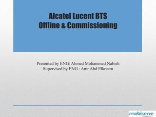 Presented by ENG: Ahmed Mohammed Nabieh
Supervised by ENG : Amr Abd Elkreem
Alcatel Lucent BTS
Offline & Commissioning
 