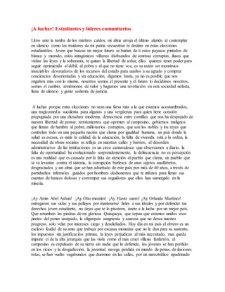 ¡A luchar! Estudiantes y líderes comunitarios
Lloro ante la tumba de los mártires caídos, mi alma arroja el último alarido al contemplar
en silencio como los traidores de mi patria secuestran tu destino en estas elecciones
estudiantiles. Joven que buscas un mejor futuro se burlan de ti estos payasos pintados de
blanco y morado, estos antagónicos villanos disfrazados de sonrisas corruptas, ilusos que
violan las leyes y la soberanía, te quitan la libertad de soñar, ellos quieren tener poder para
seguir oprimiendo al débil, al pobre y al que no tiene voz, es su razón ser monstruos
insaciables devoradores de los recursos del estado para usarlos a su agrado y comprar
conciencias desorientadas y sin educación, digamos basta, ya no es posible que nos
engañen más con lo mismo, nosotros somos el presente y el futuro lo decidimos nosotros,
somos el cambio, armémonos de valor y hagamos una revolución en esta sociedad nefasta,
llena de silencio y gente sedienta de justicia.
A luchar porque estas elecciones no sean una farsa más a la que estamos acostumbrados,
una tragicomedia suculenta para algunos y una vergüenza para quien tiene corazón
propugnada por una dictadura moderna, democracia entre comillas que nos ha despojado de
nuestra libertad de pensar, terratenientes que oprimen al campesino, gobiernos malignos
que llenan de hambre al pobre, millonarios corruptos, que son los nobles y los reyes que
controlan todo en una pequeña nación que clama por igualdad humana, un país donde la
salud es escasa, es mala la calidad de la educación, la falta de vivienda está a la orden, la
necesidad de obras sociales se refleja en nuestras calles y barrios, el desorden
administrativo de las instituciones es un circo carnavalesco que observamos a diario, la
falta de oportunidad ha evolucionado sorprendentemente, la delincuencia no es percepción
es una realidad que es causada por la falta de atención al pueblo que clama, un pueblo que
se va levantar contra el sistema, la corrupción burlesca de unos sujetos analfabetos,
desgraciados y sin alma que se han adueñado de este país por más de 40 años, a través de
partiduchos infernales guiados por hombres deshonestos que te utilizan para llenar sus
cuentas de bancos dolosas y corromper sus seguidores que ellos han sumergido en la
miseria.
¡Ay Amin Abel Asbun! ¡Ay Otto morales! ¡Ay Flavio suero! ¡Ay Orlando Martínez!
entregaron sus vidas y sus pellejos por mantenerse fieles a sus ideales y por defender tus
derechos joven estudiante, no dejes que te lo pisoteen, únete a la lucha por un mejor país.
Que retumben las piedras de mi gloriosa Quisqueya, que sepan que estamos unidos esos
jinetes del poner usurpado, la oligarquía sangrienta y azarosa que no desea nuestro
progreso, solo velar por intereses ciego y desdichados. Hoy día en mi país el obrero es un
esclavo feudal de su amo que trabaja por escasas monedas que no le dan para su sustento,
los impuestos sin justificación priman, la leyes perjudican al más necesitado, mas queda
impune el de la alta jerarquía que las viola como el mas cruel villano fanfarrón, el
campesino es expulsado de su tierra sin nadie que lo defiende, los jóvenes se han perdido
en los vicios y la drogadicción, la juventud navega perdida en mundo de penas, de ilusiones
rotas, se han vuelto vagabundos que duermen en las calles, por un narcotráfico apadrinado
 