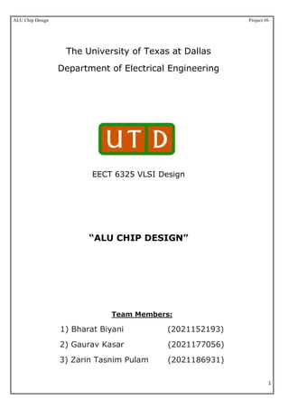 ALU Chip Design Project #6
1
The University of Texas at Dallas
Department of Electrical Engineering
EECT 6325 VLSI Design
“ALU CHIP DESIGN”
Team Members:
1) Bharat Biyani (2021152193)
2) Gaurav Kasar (2021177056)
3) Zarin Tasnim Pulam (2021186931)
 