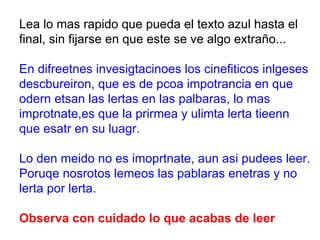 Lea lo mas rapido que pueda el texto azul hasta el final, sin fijarse en que este se ve algo extraño... En difreetnes invesigtacinoes los cinefiticos inlgeses descbureiron, que es de pcoa impotrancia en que odern etsan las lertas en las palbaras, lo mas improtnate,es que la prirmea y ulimta lerta tieenn que esatr en su luagr. Lo den meido no es imoprtnate, aun asi pudees leer. Poruqe nosrotos lemeos las pablaras enetras y no lerta por lerta. Observa con cuidado lo que acabas de leer 