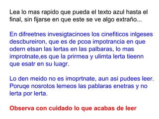 Lea lo mas rapido que pueda el texto azul hasta el
final, sin fijarse en que este se ve algo extraño...

En difreetnes invesigtacinoes los cinefiticos inlgeses
descbureiron, que es de pcoa impotrancia en que
odern etsan las lertas en las palbaras, lo mas
improtnate,es que la prirmea y ulimta lerta tieenn
que esatr en su luagr.

Lo den meido no es imoprtnate, aun asi pudees leer.
Poruqe nosrotos lemeos las pablaras enetras y no
lerta por lerta.

Observa con cuidado lo que acabas de leer
 