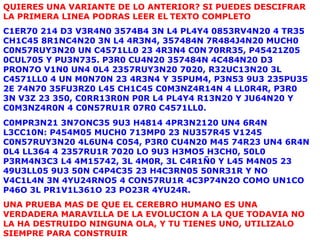 QUIERES UNA VARIANTE DE LO ANTERIOR? SI PUEDES DESCIFRAR
LA PRIMERA LINEA PODRAS LEER EL TEXTO COMPLETO
C1ER70 214 D3 V3R4N0 3574B4 3N L4 PL4Y4 0853RV4N20 4 TR35
CH1C45 8R1NC4N20 3N L4 4R3N4, 357484N 7R484J4N20 MUCH0
C0N57RUY3N20 UN C4571LL0 23 4R3N4 C0N 70RR35, P45421Z05
0CUL705 Y PU3N735. P3R0 CU4N20 357484N 4C484N20 D3
PRON7O V1N0 UN4 0L4 2357RUY3N20 7020, R32UC13N20 3L
C4571LL0 4 UN M0N70N 23 4R3N4 Y 35PUM4, P3N53 9U3 235PU35
2E 74N70 35FU3RZ0 L45 CH1C45 C0M3NZ4R14N 4 LL0R4R, P3R0
3N V3Z 23 350, C0RR13R0N P0R L4 PL4Y4 R13N20 Y JU64N20 Y
C0M3NZ4R0N 4 C0N57RU1R 07R0 C4571LL0.
C0MPR3N21 3N7ONC35 9U3 H4814 4PR3N2120 UN4 6R4N
L3CC10N: P454M05 MUCH0 713MP0 23 NU357R45 V1245
C0N57RUY3N20 4L6UN4 C054, P3R0 CU4N20 M45 74R23 UN4 6R4N
0L4 LL364 4 2357RU1R 7020 LO 9U3 H3MO5 H3CH0, 50L0
P3RM4N3C3 L4 4M15742, 3L 4M0R, 3L C4R1Ñ0 Y L45 M4N05 23
49U3LL05 9U3 50N C4P4C35 23 H4C3RN05 50NR31R Y NO
V4C1L4N 3N 4YU24RNO5 4 CON57RU1R 4C3P74N2O COMO UN1CO
P46O 3L PR1V1L361O 23 PO23R 4YU24R.
UNA PRUEBA MAS DE QUE EL CEREBRO HUMANO ES UNA
VERDADERA MARAVILLA DE LA EVOLUCION A LA QUE TODAVIA NO
LA HA DESTRUIDO NINGUNA OLA, Y TU TIENES UNO, UTILIZALO
SIEMPRE PARA CONSTRUIR
 